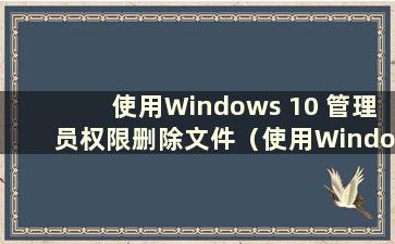 使用Windows 10 管理员权限删除文件（使用Windows 10 管理员权限删除文件夹）